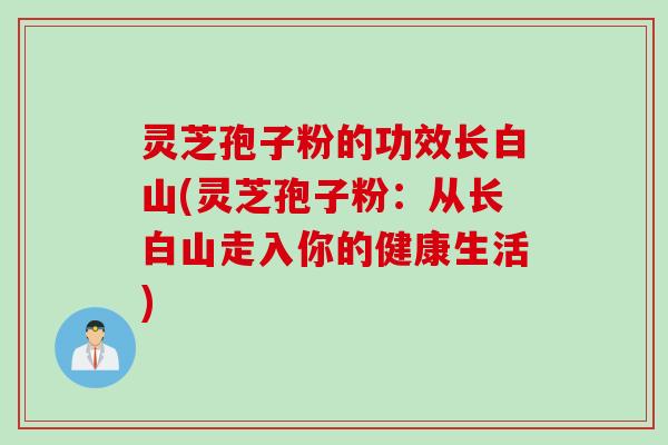 灵芝孢子粉的功效长白山(灵芝孢子粉：从长白山走入你的健康生活)
