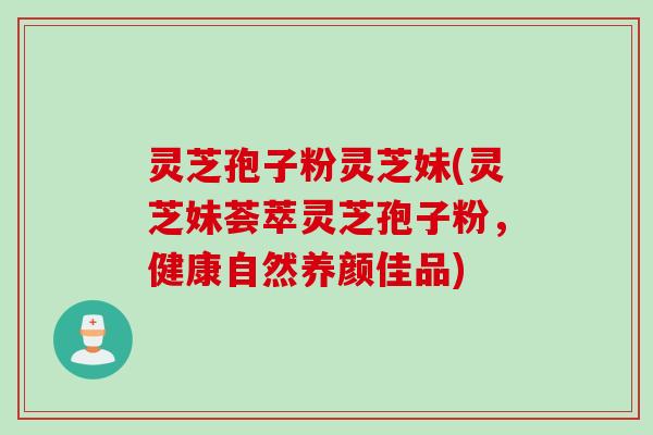 灵芝孢子粉灵芝妹(灵芝妹荟萃灵芝孢子粉，健康自然养颜佳品)