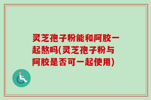 灵芝孢子粉能和阿胶一起熬吗(灵芝孢子粉与阿胶是否可一起使用)