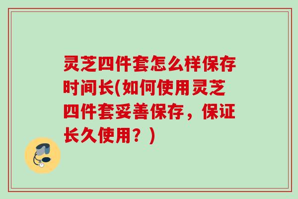 灵芝四件套怎么样保存时间长(如何使用灵芝四件套妥善保存，保证长久使用？)