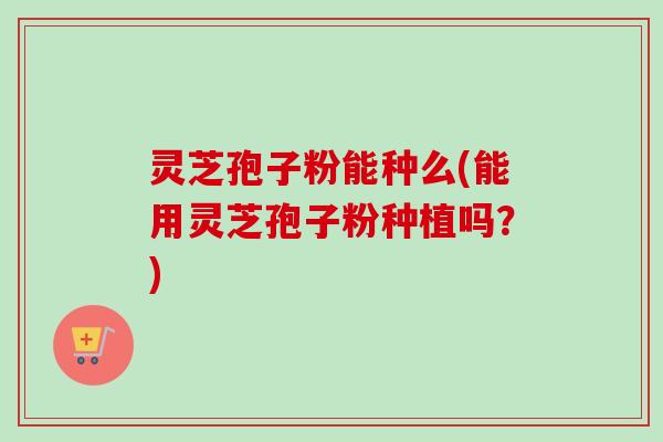灵芝孢子粉能种么(能用灵芝孢子粉种植吗？)