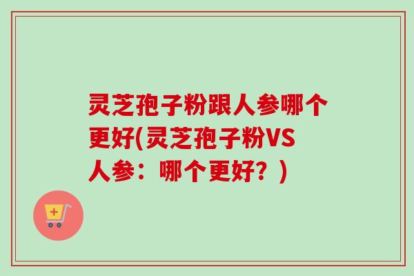 灵芝孢子粉跟人参哪个更好(灵芝孢子粉VS人参：哪个更好？)