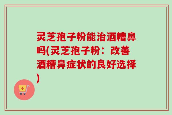 灵芝孢子粉能酒糟鼻吗(灵芝孢子粉:改善酒糟鼻症状的良好选择) 灵芝孢子粉能酒糟鼻吗(灵芝孢子粉:改善酒糟鼻症状的良好选择)