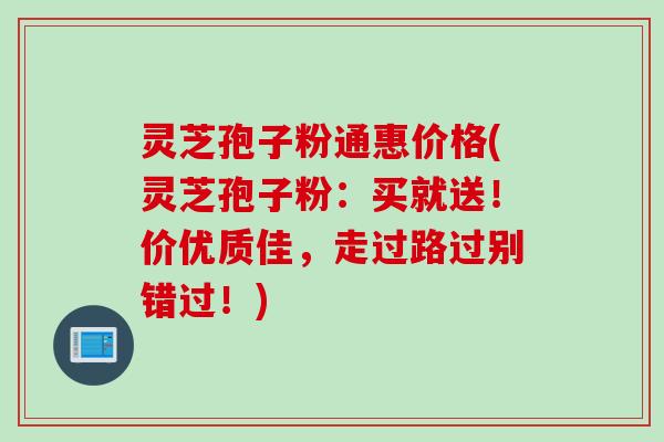 灵芝孢子粉通惠价格(灵芝孢子粉：买就送！价优质佳，走过路过别错过！)