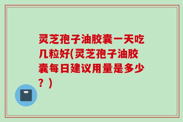 灵芝孢子油胶囊一天吃几粒好(灵芝孢子油胶囊每日建议用量是多少？)