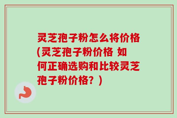 灵芝孢子粉怎么将价格(灵芝孢子粉价格 如何正确选购和比较灵芝孢子粉价格？)