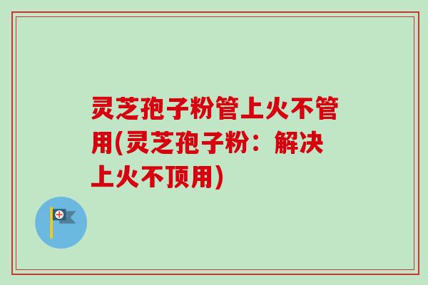 灵芝孢子粉管上火不管用(灵芝孢子粉：解决上火不顶用)