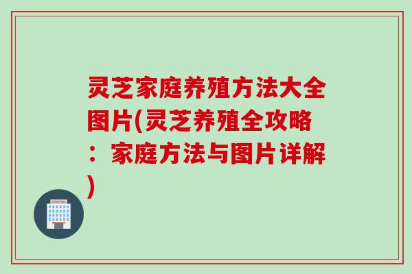 灵芝家庭养殖方法大全图片(灵芝养殖全攻略：家庭方法与图片详解)