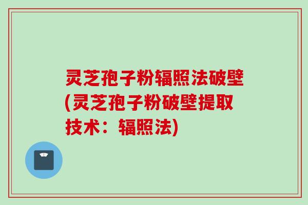 灵芝孢子粉辐照法破壁(灵芝孢子粉破壁提取技术：辐照法)