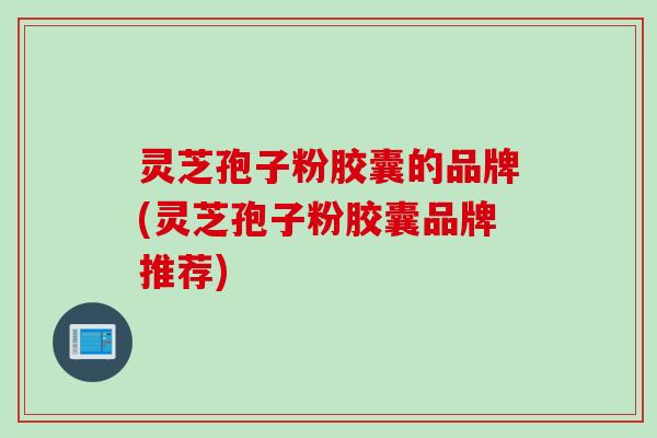 灵芝孢子粉胶囊的品牌(灵芝孢子粉胶囊品牌推荐) 灵芝孢子粉胶囊的品牌(灵芝孢子粉胶囊品牌推荐)