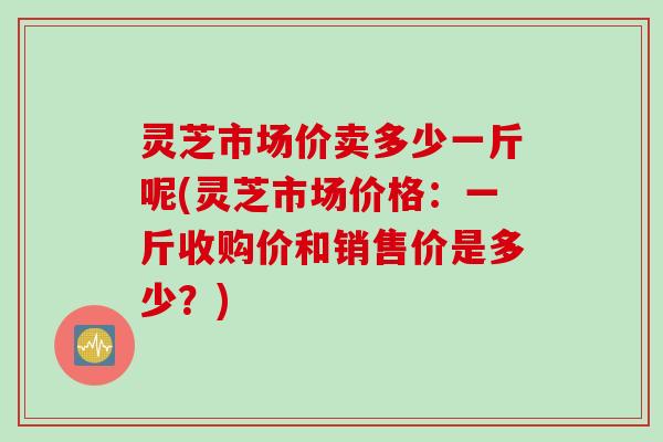 灵芝市场价卖多少一斤呢(灵芝市场价格：一斤收购价和销售价是多少？)
