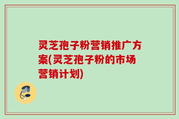 灵芝孢子粉营销推广方案(灵芝孢子粉的市场营销计划)
