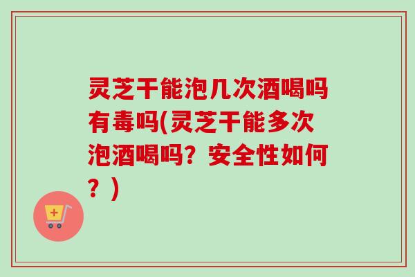 灵芝干能泡几次酒喝吗有毒吗(灵芝干能多次泡酒喝吗？安全性如何？)
