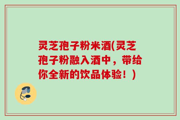 灵芝孢子粉米酒(灵芝孢子粉融入酒中，带给你全新的饮品体验！)