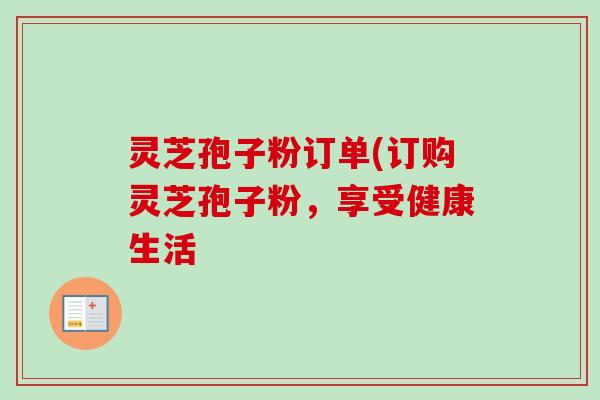 灵芝孢子粉订单(订购灵芝孢子粉，享受健康生活