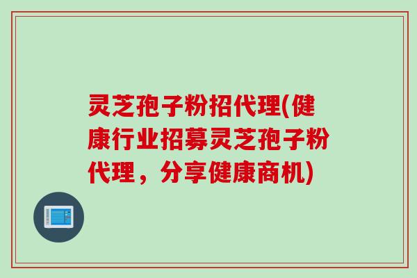 灵芝孢子粉招代理(健康行业招募灵芝孢子粉代理，分享健康商机)