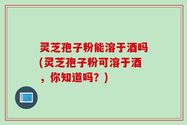 灵芝孢子粉能溶于酒吗(灵芝孢子粉可溶于酒，你知道吗？)