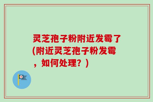 灵芝孢子粉附近发霉了(附近灵芝孢子粉发霉，如何处理？)