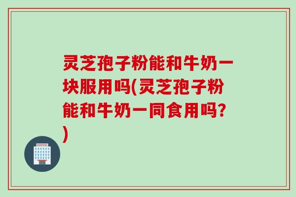灵芝孢子粉能和牛奶一块服用吗(灵芝孢子粉能和牛奶一同食用吗?) 灵芝孢子粉能和牛奶一块服用吗(灵芝孢子粉能和牛奶一同食用吗?)
