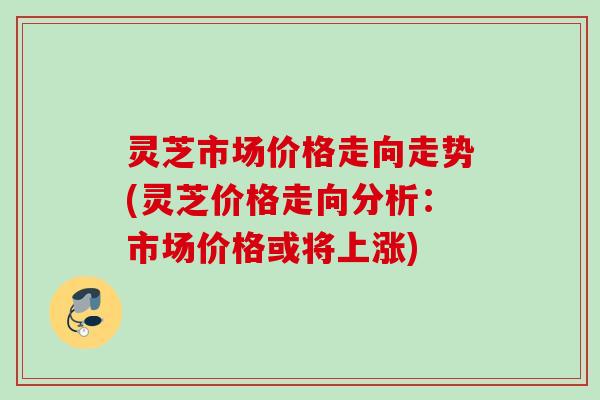 灵芝市场价格走向走势(灵芝价格走向分析：市场价格或将上涨)