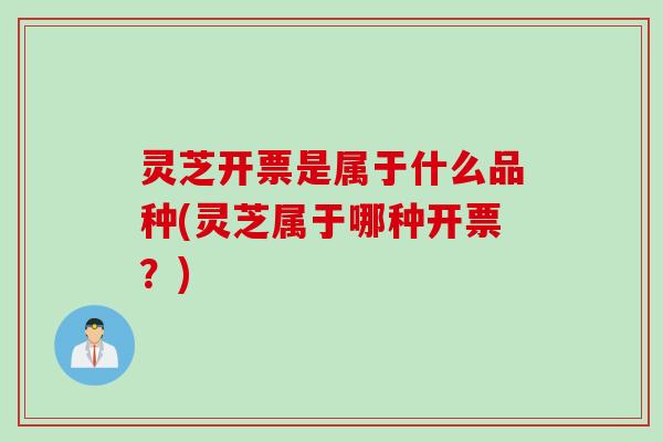 灵芝开票是属于什么品种(灵芝属于哪种开票？)