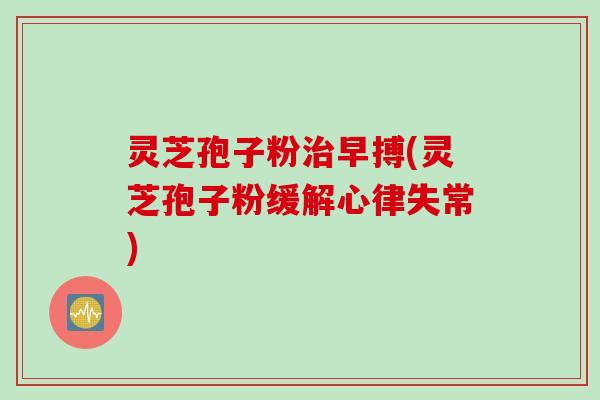 灵芝孢子粉早搏(灵芝孢子粉缓解心律失常) 灵芝孢子粉早搏(灵芝孢子粉缓解心律失常)