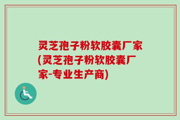 灵芝孢子粉软胶囊厂家(灵芝孢子粉软胶囊厂家-专业生产商)