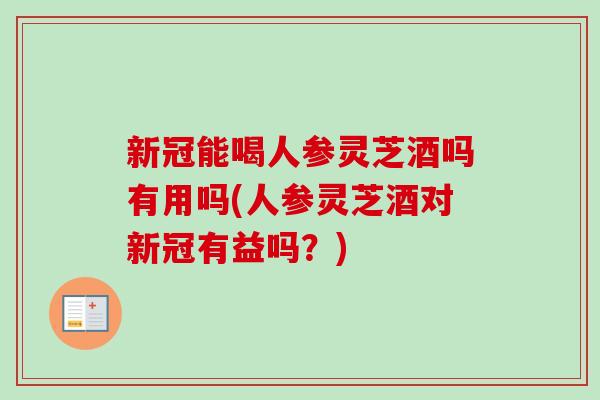 新冠能喝人参灵芝酒吗有用吗(人参灵芝酒对新冠有益吗？)