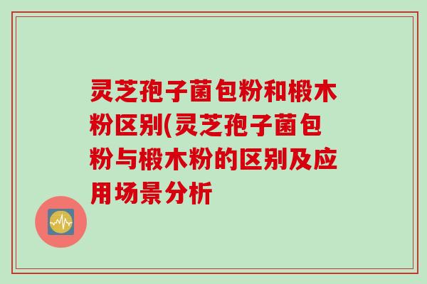 灵芝孢子菌包粉和椴木粉区别(灵芝孢子菌包粉与椴木粉的区别及应用场景分析