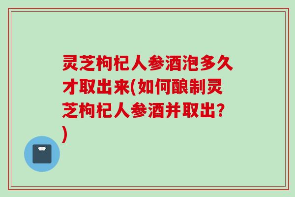 灵芝枸杞人参酒泡多久才取出来(如何酿制灵芝枸杞人参酒并取出？)