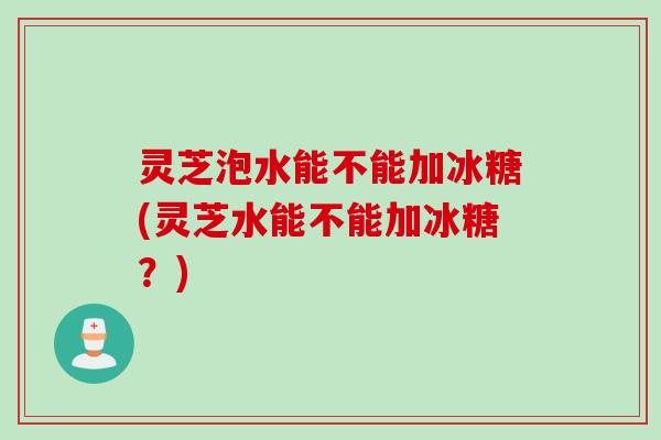 灵芝泡水能不能加冰糖(灵芝水能不能加冰糖？)