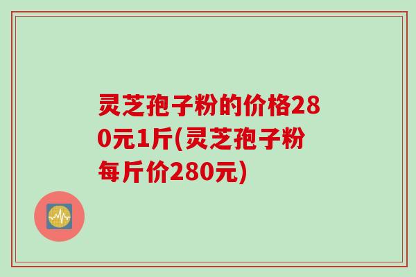 灵芝孢子粉的价格280元1斤(灵芝孢子粉每斤价280元)