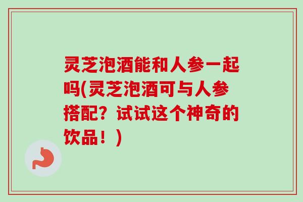 灵芝泡酒能和人参一起吗(灵芝泡酒可与人参搭配？试试这个神奇的饮品！)