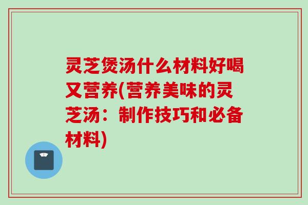 灵芝煲汤什么材料好喝又营养(营养美味的灵芝汤：制作技巧和必备材料)