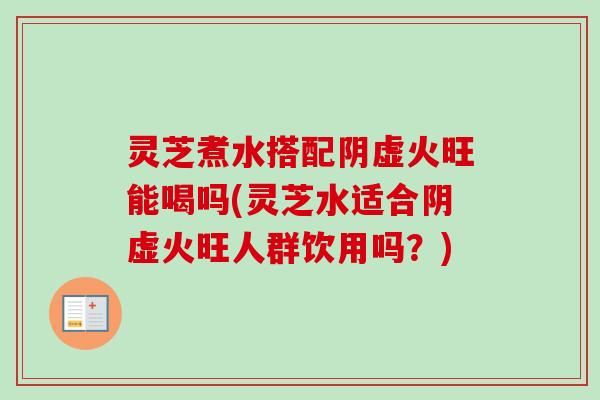 灵芝煮水搭配阴虚火旺能喝吗(灵芝水适合阴虚火旺人群饮用吗？)