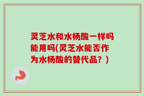 灵芝水和水杨酸一样吗能用吗(灵芝水能否作为水杨酸的替代品？)