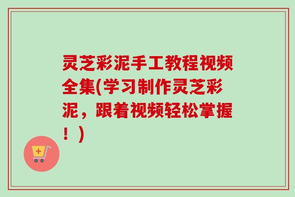 灵芝彩泥手工教程视频全集(学习制作灵芝彩泥，跟着视频轻松掌握！)