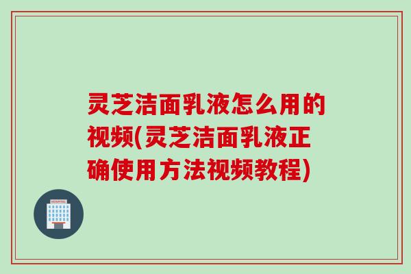 灵芝洁面乳液怎么用的视频(灵芝洁面乳液正确使用方法视频教程)