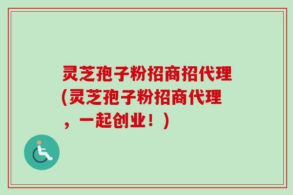 灵芝孢子粉招商招代理(灵芝孢子粉招商代理，一起创业！)