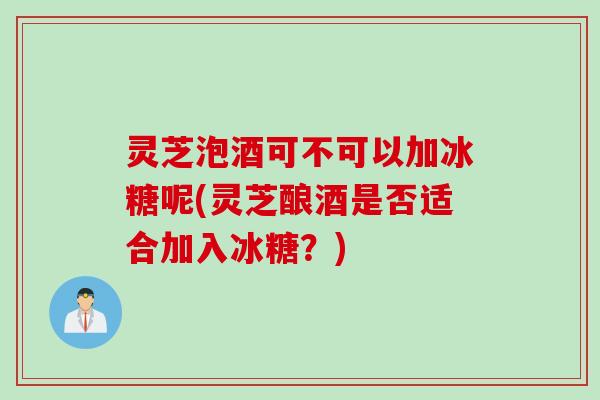 灵芝泡酒可不可以加冰糖呢(灵芝酿酒是否适合加入冰糖？)