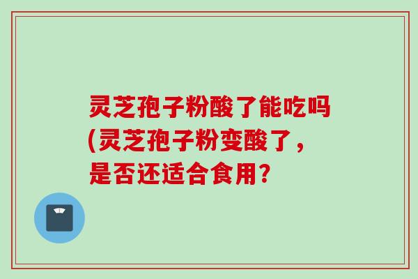 灵芝孢子粉酸了能吃吗(灵芝孢子粉变酸了，是否还适合食用？