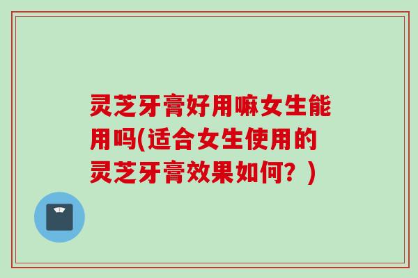灵芝牙膏好用嘛女生能用吗(适合女生使用的灵芝牙膏效果如何？)