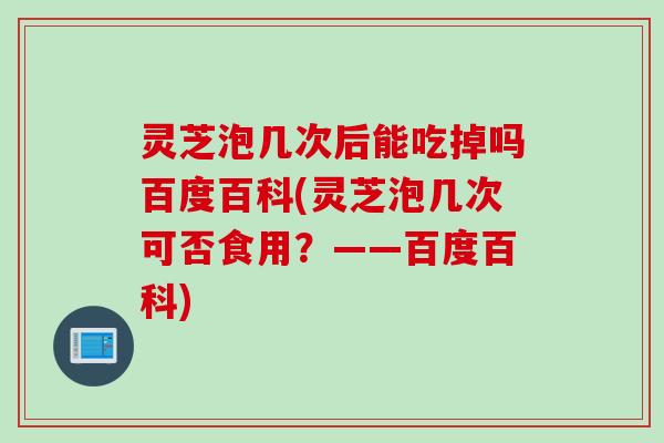 灵芝泡几次后能吃掉吗百度百科(灵芝泡几次可否食用?——百度百科) 灵芝泡几次后能吃掉吗百度百科(灵芝泡几次可否食用?——百度百科)