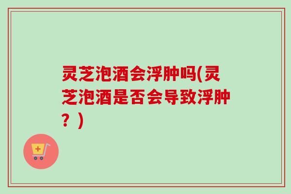 灵芝泡酒会浮肿吗(灵芝泡酒是否会导致浮肿？)