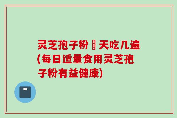 灵芝孢子粉毎天吃几遍(每日适量食用灵芝孢子粉有益健康)
