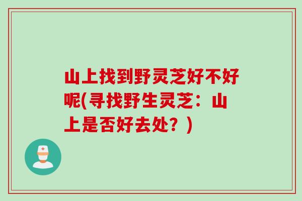 山上找到野灵芝好不好呢(寻找野生灵芝:山上是否好去处?) 山上找到野灵芝好不好呢(寻找野生灵芝:山上是否好去处?)