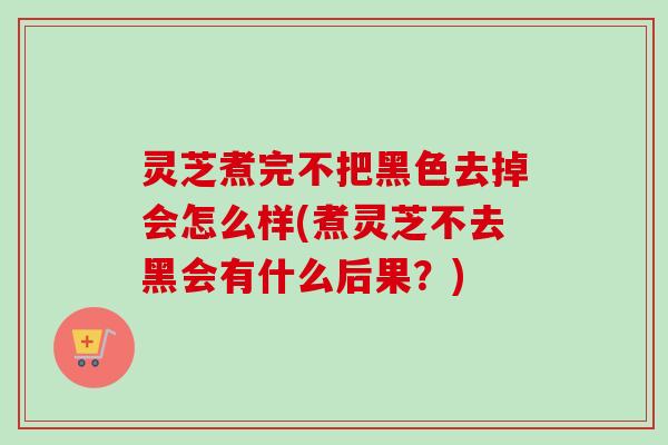 灵芝煮完不把黑色去掉会怎么样(煮灵芝不去黑会有什么后果？)
