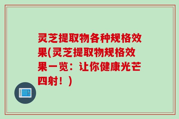 灵芝提取物各种规格效果(灵芝提取物规格效果一览：让你健康光芒四射！)