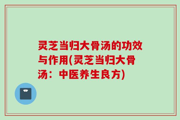 灵芝当归大骨汤的功效与作用(灵芝当归大骨汤：中医养生良方)