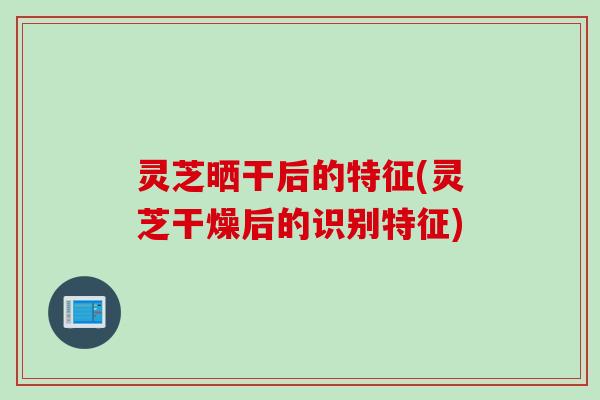 灵芝晒干后的特征(灵芝干燥后的识别特征)